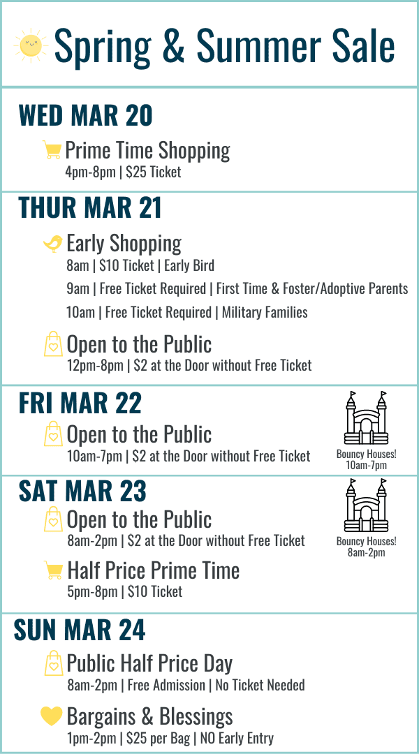 Spring and Summer Sale Hours: Wed March 20 Prime Time Shopping 4-8pm $25 ticket. Thur March 21 Early Bird 8am $10 ticket, First Time and Foster/Adoptive Parents 9am Free ticket required, Military Families 10am Free ticket required, 12-8pm Open to the Public $2 at the door or free ticket online. March 22 10am-7pm $2 at door or free ticket online. Sat March 23 8am-2pm Open to the Public $2 at the door or free ticket online, Half Price Prime Time 5-8pm $10 ticket. Sun March 24 8am-2pm Open to the Public FREE admission (no ticket needed) Most Items half off. Bargains and Blessings 1-2pm $25 per bag (no early entry)