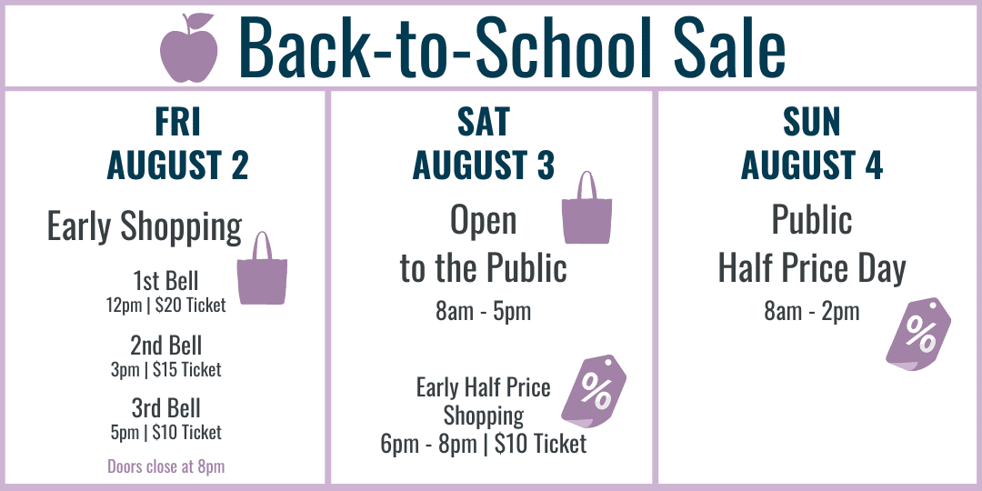 Back-to-School Sale Hours: Fri August 2 Early Shopping 12pm $20, 3pm $15, 5pm $10. Sat August 3 Open to the public 8am-5pm, Early Half Price Shopping 6pm-8pm $10. Sun August 4 Most item half price 8am-2pm.