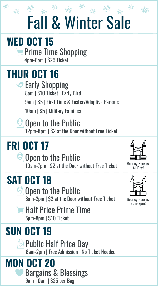 Fall and Winter Sale Hours: Wednesday October 15 Prime Time Shopping 4-8pm $25 ticket. Thursday October 16 Early Bird 8am $10 ticket, First Time and Foster/Adoptive Parents 9am $5 ticket, Military Families 10am $5 ticket, 12-8pm Open to the Public $2 at the door or free ticket online. Friday October 17 10am-7pm $2 at door or free ticket online. Bouncy Houses all day! Saturday October 18 8am-2pm Open to the Public $2 at the door or free ticket online with bouncy houses 8am-2pm, Half Price Prime Time 5-8pm $10 ticket. Sunday October 19 8am-2pm Open to the Public FREE admission (no ticket needed) Most Items half off. Monday October 20 Bargains and Blessings 9-10am $25 per bag