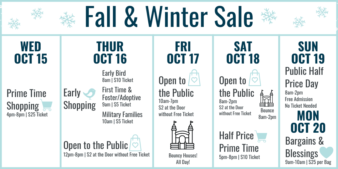 Fall and Winter Sale Hours: Wednesday October 15 Prime Time Shopping 4-8pm $25 ticket. Thursday October 16 Early Bird 8am $10 ticket, First Time and Foster/Adoptive Parents 9am $5 ticket, Military Families 10am $5 ticket, 12-8pm Open to the Public $2 at the door or free ticket online. Friday October 17 10am-7pm $2 at door or free ticket online. Bouncy Houses all day! Saturday October 18 8am-2pm Open to the Public $2 at the door or free ticket online with bouncy houses 8am-2pm, Half Price Prime Time 5-8pm $10 ticket. Sunday October 19 8am-2pm Open to the Public FREE admission (no ticket needed) Most Items half off. Monday October 20 Bargains and Blessings 9-10am $25 per bag