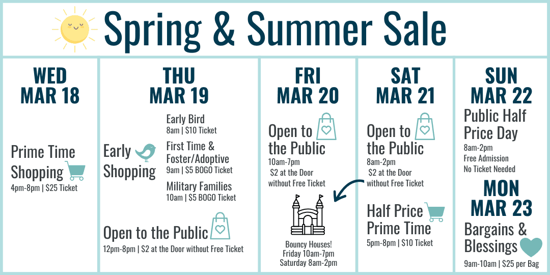 Spring and Summer Sale Hours: Wednesday March 18 Prime Time Shopping 4-8pm $25 ticket. Thursday March 19 Early Bird 8am $10 ticket, First Time and Foster/Adoptive Parents 9am $5 BOGO ticket, Military Families 10am $5 BOGO ticket, 12-8pm Open to the Public $2 at the door or free ticket online. Friday March 20 10am-7pm $2 at door or free ticket online. Bouncy Houses all day! Saturday March 21 8am-2pm Open to the Public $2 at the door or free ticket online with bouncy houses 8am-2pm, Half Price Prime Time 5-8pm $10 ticket. Sunday March 22 8am-2pm Open to the Public FREE admission (no ticket needed) Most Items half off. Monday March 23 Bargains and Blessings 9-10am $25 per bag