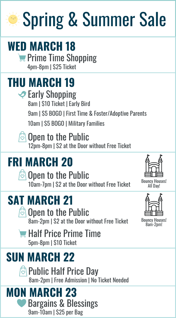 Spring and Summer Sale Hours: Wednesday March 18 Prime Time Shopping 4-8pm $25 ticket. Thursday March 19 Early Bird 8am $10 ticket, First Time and Foster/Adoptive Parents 9am $5 BOGO ticket, Military Families 10am $5 BOGO ticket, 12-8pm Open to the Public $2 at the door or free ticket online. Friday March 20 10am-7pm $2 at door or free ticket online. Bouncy Houses all day! Saturday March 21 8am-2pm Open to the Public $2 at the door or free ticket online with bouncy houses 8am-2pm, Half Price Prime Time 5-8pm $10 ticket. Sunday March 22 8am-2pm Open to the Public FREE admission (no ticket needed) Most Items half off. Monday March 23 Bargains and Blessings 9-10am $25 per bag