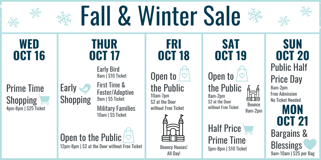 Fall and Winter Sale Hours: Wednesday October 16 Prime Time Shopping 4-8pm $25 ticket. Thursday October 17 Early Bird 8am $10 ticket, First Time and Foster/Adoptive Parents 9am $5 ticket, Military Families 10am $5 ticket, 12-8pm Open to the Public $2 at the door or free ticket online. Friday October 21 10am-7pm $2 at door or free ticket online. Bouncy Houses all day! Saturday October 22 8am-2pm Open to the Public $2 at the door or free ticket online with bouncy houses 8am-2pm, Half Price Prime Time 5-8pm $10 ticket. Sunday October 21 8am-2pm Open to the Public FREE admission (no ticket needed) Most Items half off. Monday October 22 Bargains and Blessings 9-10am $25 per bag