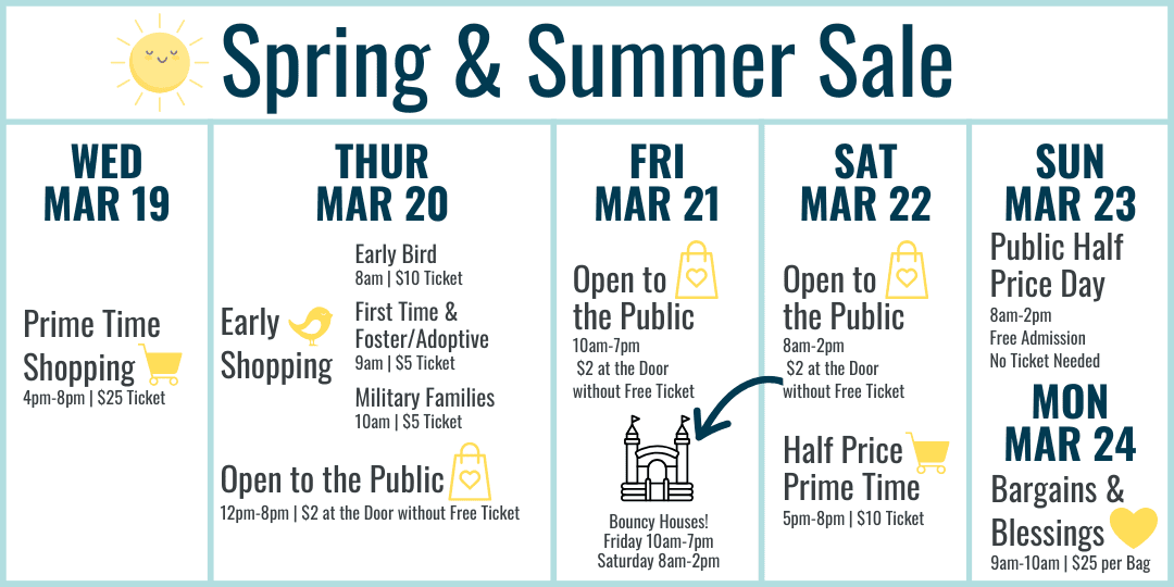 Spring and Summer Sale Hours: Wednesday March 19 Prime Time Shopping 4-8pm $25 ticket. Thursday March 20 Early Bird 8am $10 ticket, First Time and Foster/Adoptive Parents 9am $5 ticket, Military Families 10am $5 ticket, 12-8pm Open to the Public $2 at the door or free ticket online. Friday March 21 10am-7pm $2 at door or free ticket online. Bouncy Houses all day! Saturday March 22 8am-2pm Open to the Public $2 at the door or free ticket online with bouncy houses 8am-2pm, Half Price Prime Time 5-8pm $10 ticket. Sunday March 23 8am-2pm Open to the Public FREE admission (no ticket needed) Most Items half off. Monday March 24 Bargains and Blessings 9-10am $25 per bag