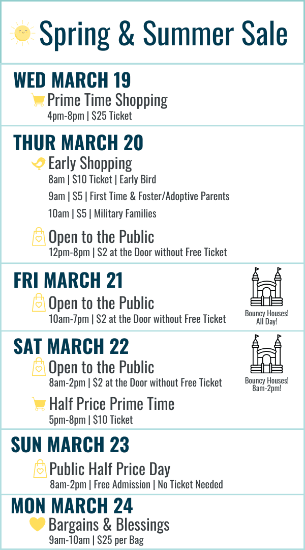 Spring and Summer Sale Hours: Wednesday March 19 Prime Time Shopping 4-8pm $25 ticket. Thursday March 20 Early Bird 8am $10 ticket, First Time and Foster/Adoptive Parents 9am $5 ticket, Military Families 10am $5 ticket, 12-8pm Open to the Public $2 at the door or free ticket online. Friday March 21 10am-7pm $2 at door or free ticket online. Bouncy Houses all day! Saturday March 22 8am-2pm Open to the Public $2 at the door or free ticket online with bouncy houses 8am-2pm, Half Price Prime Time 5-8pm $10 ticket. Sunday March 23 8am-2pm Open to the Public FREE admission (no ticket needed) Most Items half off. Monday March 24 Bargains and Blessings 9-10am $25 per bag