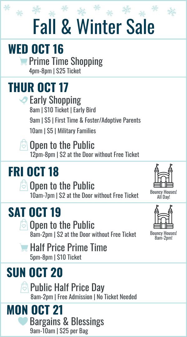 Fall and Winter Sale Hours: Wednesday October 16 Prime Time Shopping 4-8pm $25 ticket. Thursday October 17 Early Bird 8am $10 ticket, First Time and Foster/Adoptive Parents 9am $5 ticket, Military Families 10am $5 ticket, 12-8pm Open to the Public $2 at the door or free ticket online. Friday October 21 10am-7pm $2 at door or free ticket online. Bouncy Houses all day! Saturday October 22 8am-2pm Open to the Public $2 at the door or free ticket online with bouncy houses 8am-2pm, Half Price Prime Time 5-8pm $10 ticket. Sunday October 21 8am-2pm Open to the Public FREE admission (no ticket needed) Most Items half off. Monday October 22 Bargains and Blessings 9-10am $25 per bag